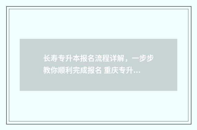 长寿专升本报名流程详解,一步步教你顺利完成报名 重庆专升本招生计划表