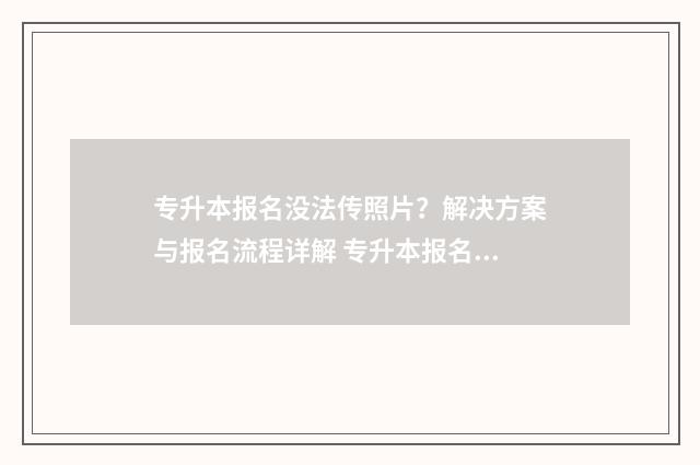 专升本报名没法传照片?解决方案与报名流程详解 专升本报名提交不了什么原因