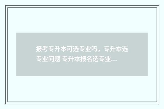 报考专升本可选专业吗,专升本选专业问题 专升本报名选专业吗