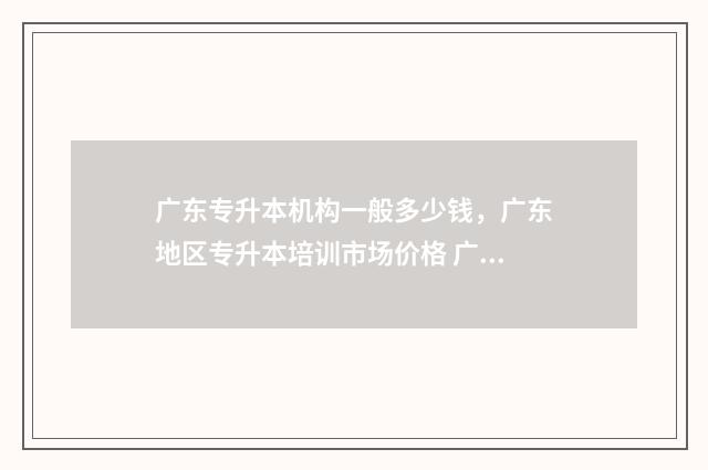 广东专升本机构一般多少钱，广东地区专升本培训市场价格 广东专升本机构多少钱
