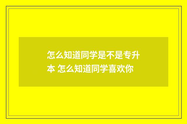 怎么知道同学是不是专升本 怎么知道同学喜欢你