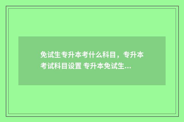 免试生专升本考什么科目，专升本考试科目设置 专升本免试生一定被录取吗