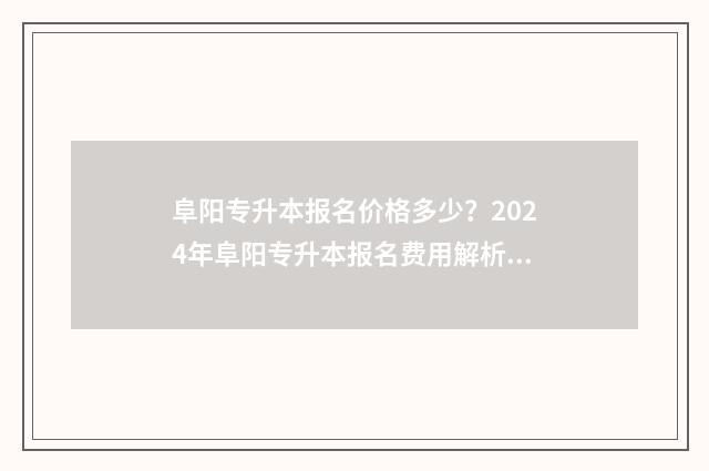 阜阳专升本报名价格多少？2024年阜阳专升本报名费用解析 阜阳专升本考试