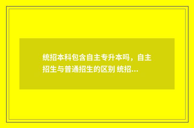 统招本科包含自主专升本吗,自主招生与普通招生的区别 统招本科含自考吗