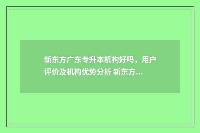 新东方广东专升本机构好吗，用户评价及机构优势分析 新东方培训机构官网专升本