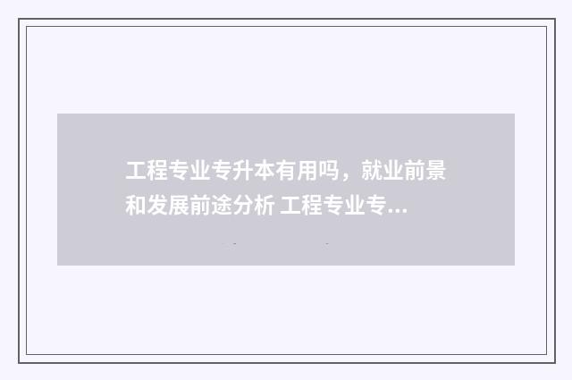工程专业专升本有用吗,就业前景和发展前途分析 工程专业专升本能学新能源专业吗