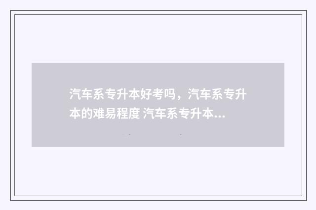 汽车系专升本好考吗,汽车系专升本的难易程度 汽车系专升本好找工作吗