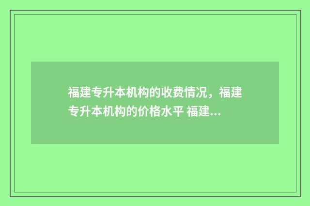 福建专升本机构的收费情况,福建专升本机构的价格水平 福建专升本机构费用一般多少钱