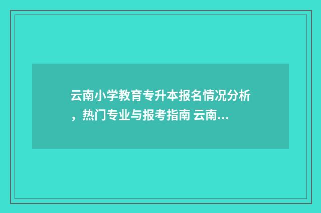 云南小学教育专升本报名情况分析，热门专业与报考指南 云南小学教育专升本可以报考哪些大学