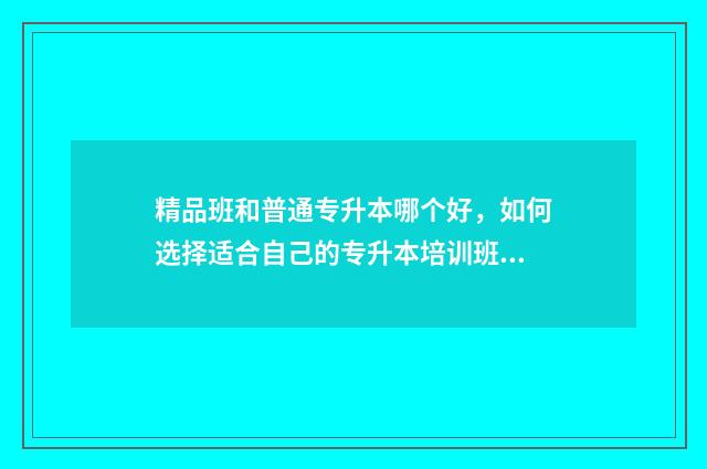 精品班和普通专升本哪个好，如何选择适合自己的专升本培训班 精品班还可以叫什么