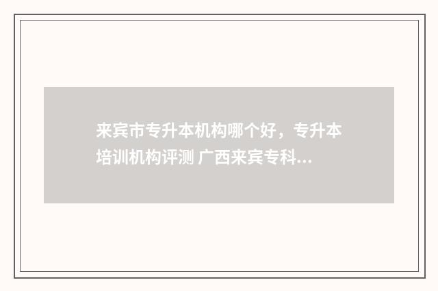 来宾市专升本机构哪个好,专升本培训机构评测 广西来宾专科学校有哪些