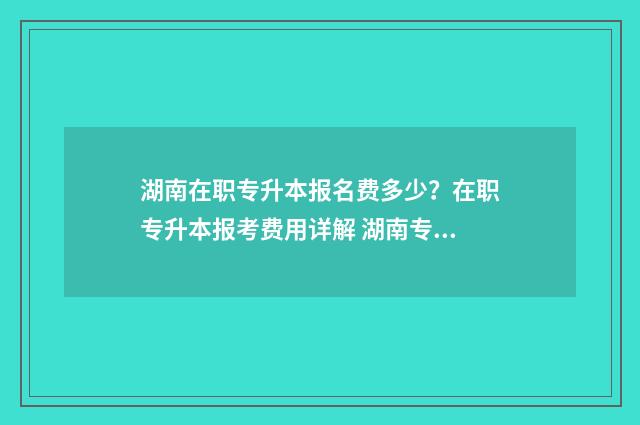 湖南在职专升本报名费多少？在职专升本报考费用详解 湖南专升本2021年政策解读