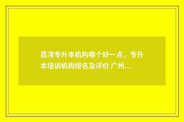 荔湾专升本机构哪个好一点，专升本培训机构排名及评价 广州专升本学校推荐