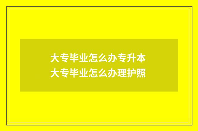 大专毕业怎么办专升本 大专毕业怎么办理护照