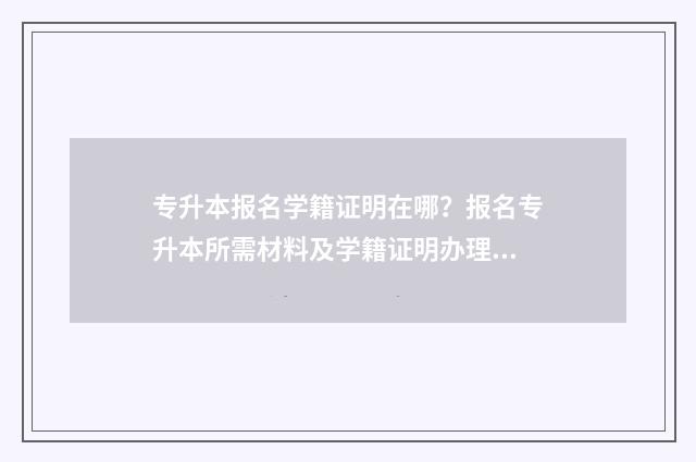 专升本报名学籍证明在哪?报名专升本所需材料及学籍证明办理指南 专升本报名学籍证明材料怎么弄