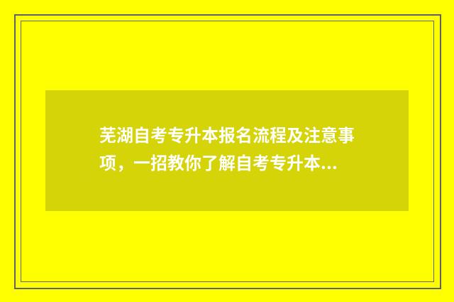 芜湖自考专升本报名流程及注意事项，一招教你了解自考专升本报考指南 芜湖专升本学校报名机构在哪