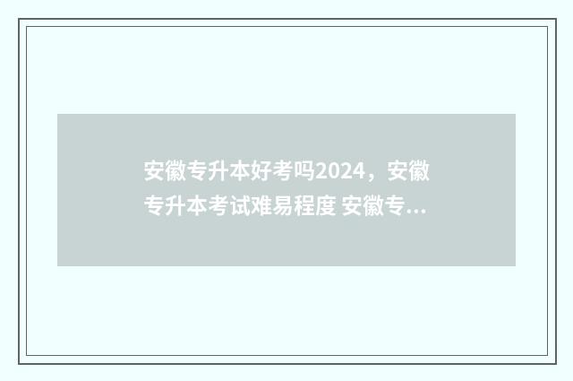 安徽专升本好考吗2024,安徽专升本考试难易程度 安徽专升本好考吗录取率多高?