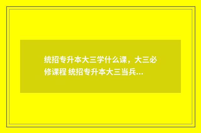 统招专升本大三学什么课,大三必修课程 统招专升本大三当兵政策