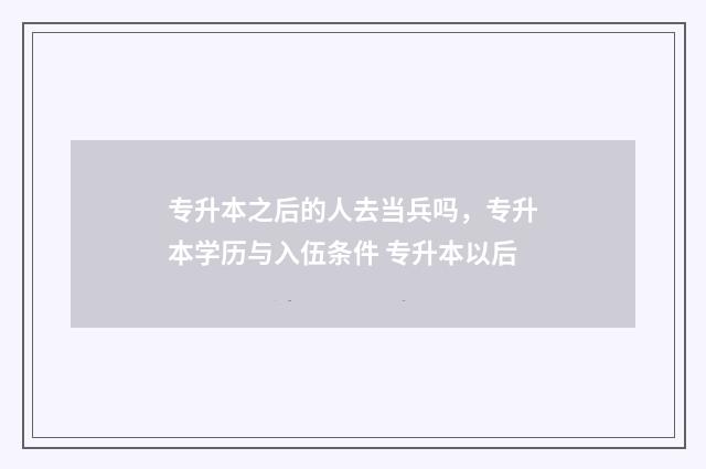 专升本之后的人去当兵吗,专升本学历与入伍条件 专升本以后