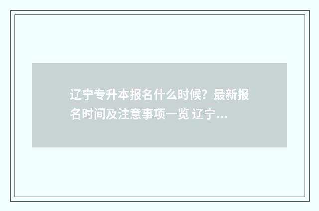 辽宁专升本报名什么时候？最新报名时间及注意事项一览 辽宁专升本报名条件
