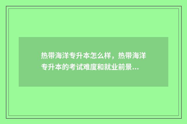 热带海洋专升本怎么样,热带海洋专升本的考试难度和就业前景 热带海洋专升本填志愿可以选专业吗