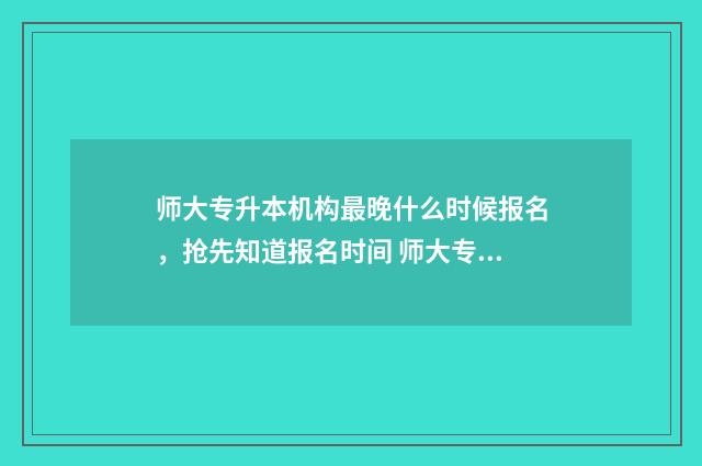 师大专升本机构最晚什么时候报名,抢先知道报名时间 师大专升本机构哪个校区好