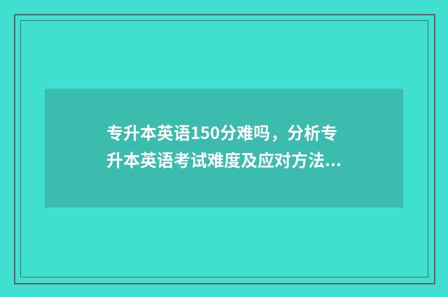 专升本英语150分难吗，分析专升本英语考试难度及应对方法 专升本英语150分怎样能打100