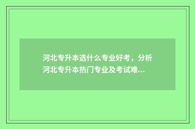河北专升本选什么专业好考,分析河北专升本热门专业及考试难易程度 河北专升本含金量