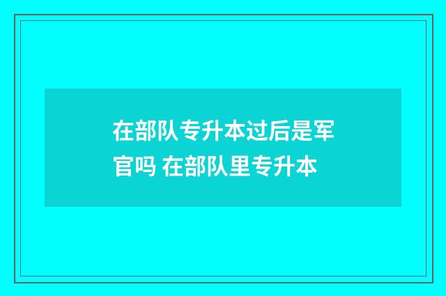 在部队专升本过后是军官吗 在部队里专升本