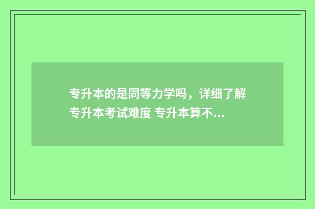 专升本的是同等力学吗，详细了解专升本考试难度 专升本算不算同等学力