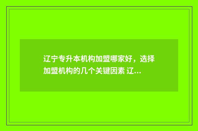 辽宁专升本机构加盟哪家好，选择加盟机构的几个关键因素 辽宁专升本机构有多少家