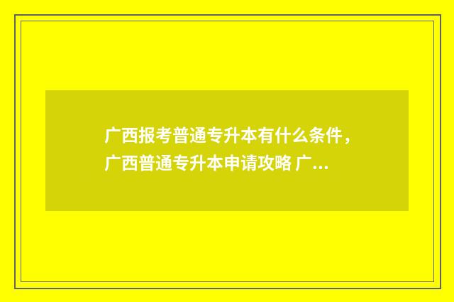 广西报考普通专升本有什么条件,广西普通专升本申请攻略 广西普通专升本报考条件