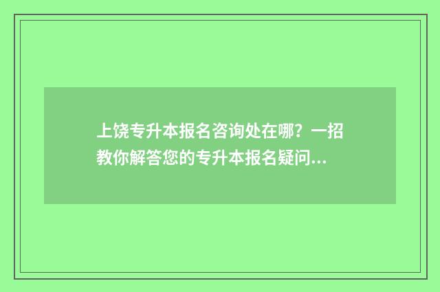 上饶专升本报名咨询处在哪？一招教你解答您的专升本报名疑问 上饶专升本一般在哪考