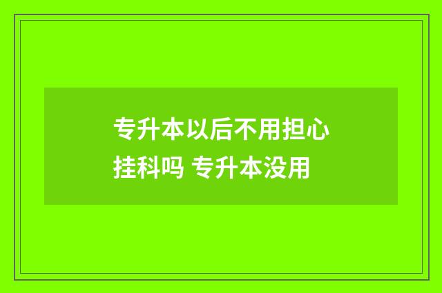 专升本以后不用担心挂科吗 专升本没用