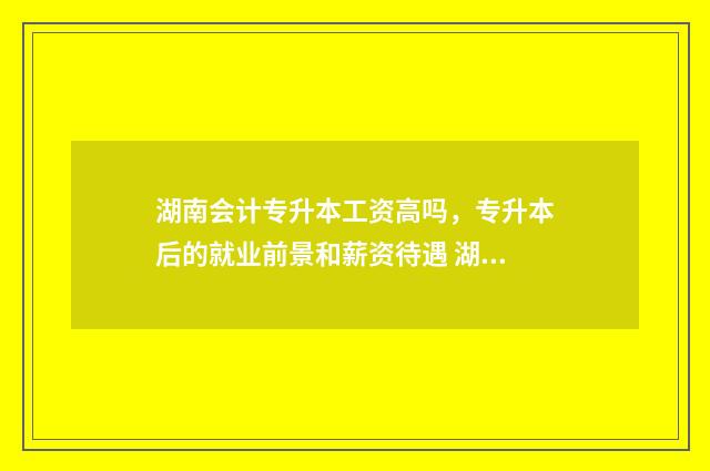 湖南会计专升本工资高吗，专升本后的就业前景和薪资待遇 湖南会计专升本考试科目