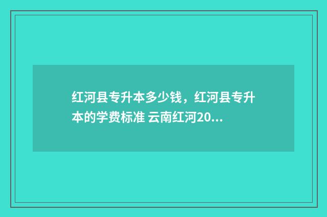 红河县专升本多少钱，红河县专升本的学费标准 云南红河2021专升本招生计划