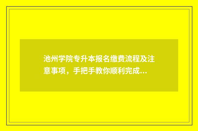 池州学院专升本报名缴费流程及注意事项，手把手教你顺利完成报名 池州学院专升本招生简章