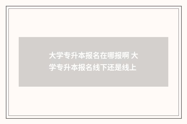 大学专升本报名在哪报啊 大学专升本报名线下还是线上