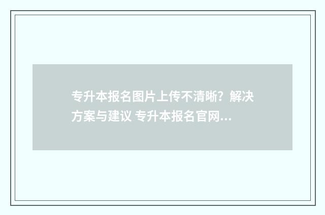专升本报名图片上传不清晰？解决方案与建议 专升本报名官网入口