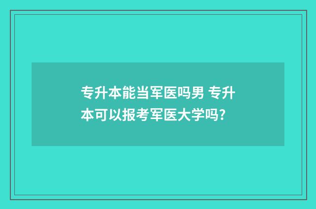 专升本能当军医吗男 专升本可以报考军医大学吗?