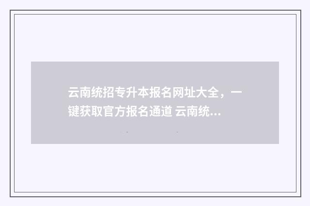 云南统招专升本报名网址大全,一键获取官方报名通道 云南统招专升本报考条件