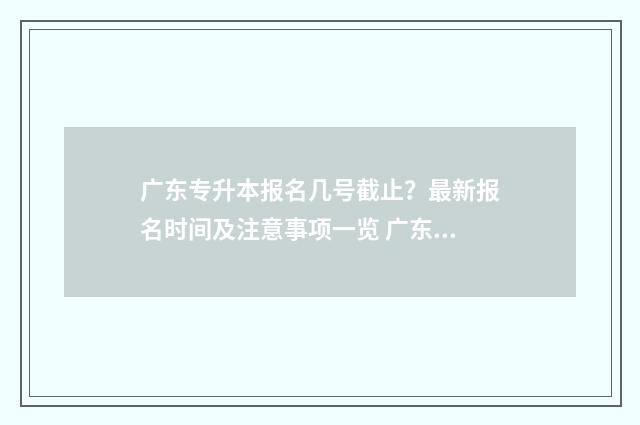 广东专升本报名几号截止?最新报名时间及注意事项一览 广东专升本报名入口官网2024报名时间