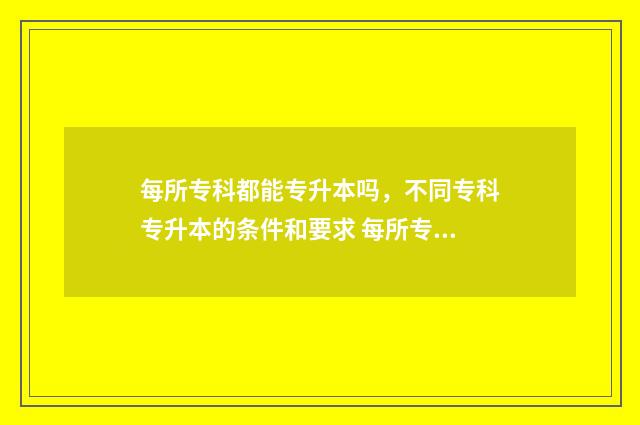 每所专科都能专升本吗,不同专科专升本的条件和要求 每所专科都能专插本吗