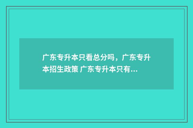广东专升本只看总分吗，广东专升本招生政策 广东专升本只有一次机会吗