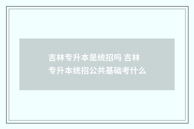 吉林专升本是统招吗 吉林专升本统招公共基础考什么