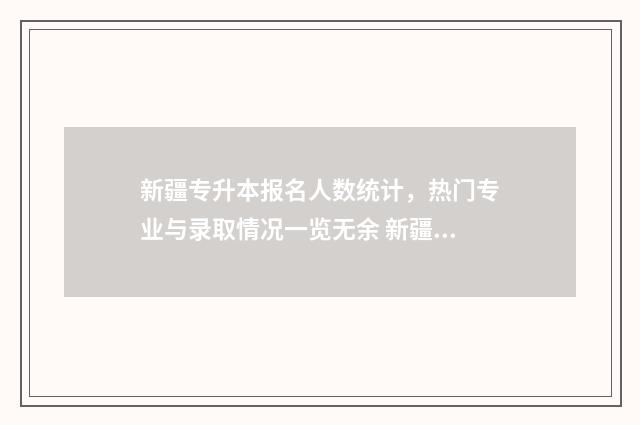 新疆专升本报名人数统计，热门专业与录取情况一览无余 新疆专升本报名入口官网