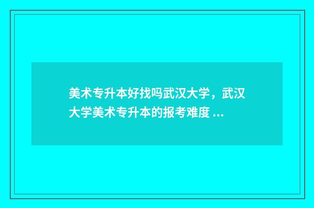 美术专升本好找吗武汉大学,武汉大学美术专升本的报考难度 美术专升本哪个专业最好考
