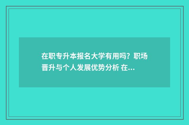 在职专升本报名大学有用吗?职场晋升与个人发展优势分析 在职专升本报名入口官网2024报名时间