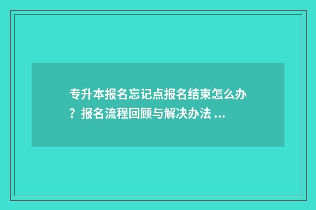 专升本报名忘记点报名结束怎么办?报名流程回顾与解决办法 专升本报名忘记缴费可以补交吗