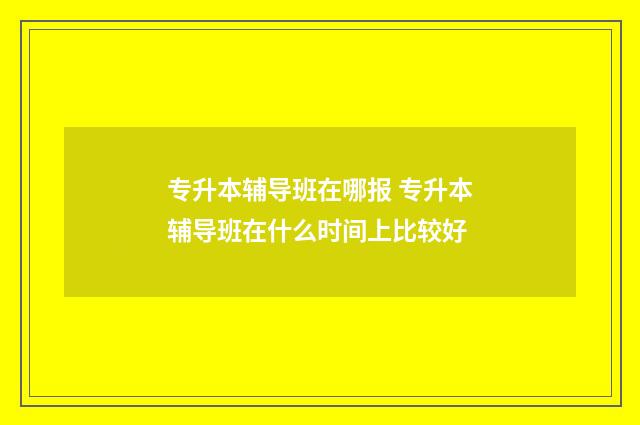 专升本辅导班在哪报 专升本辅导班在什么时间上比较好